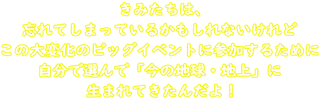 きみたちは、 忘れてしまっているかもしれないけれど この大変化のビッグイベントに参加するために 自分で選んで「今の地球・地上」に 生まれてきたんだよ！
